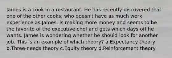 James is a cook in a restaurant. He has recently discovered that one of the other cooks, who doesn't have as much work experience as James, is making more money and seems to be the favorite of the executive chef and gets which days off he wants. James is wondering whether he should look for another job. This is an example of which theory? a.Expectancy theory b.Three-needs theory c.Equity theory d.Reinforcement theory