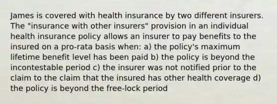 James is covered with health insurance by two different insurers. The "insurance with other insurers" provision in an individual health insurance policy allows an insurer to pay benefits to the insured on a pro-rata basis when: a) the policy's maximum lifetime benefit level has been paid b) the policy is beyond the incontestable period c) the insurer was not notified prior to the claim to the claim that the insured has other health coverage d) the policy is beyond the free-lock period