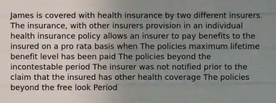 James is covered with health insurance by two different insurers. The insurance, with other insurers provision in an individual health insurance policy allows an insurer to pay benefits to the insured on a pro rata basis when The policies maximum lifetime benefit level has been paid The policies beyond the incontestable period The insurer was not notified prior to the claim that the insured has other health coverage The policies beyond the free look Period