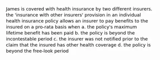 James is covered with health insurance by two different insurers. the 'insurance with other insurers' provision in an individual health insurance policy allows an insurer to pay benefits to the insured on a pro-rata basis when a. the policy's maximum lifetime benefit has been paid b. the policy is beyond the incontestable period c. the insurer was not notified prior to the claim that the insured has other health coverage d. the policy is beyond the free-look period