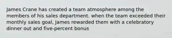 James Crane has created a team atmosphere among the members of his sales department. when the team exceeded their monthly sales goal, James rewarded them with a celebratory dinner out and five-percent bonus