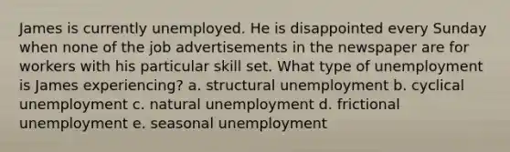 James is currently unemployed. He is disappointed every Sunday when none of the job advertisements in the newspaper are for workers with his particular skill set. What type of unemployment is James experiencing? a. structural unemployment b. cyclical unemployment c. natural unemployment d. frictional unemployment e. seasonal unemployment