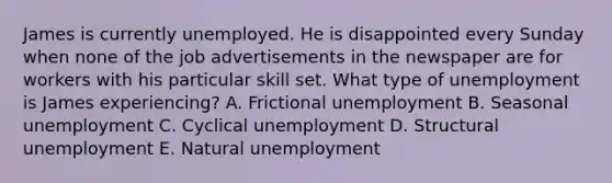 James is currently unemployed. He is disappointed every Sunday when none of the job advertisements in the newspaper are for workers with his particular skill set. What type of unemployment is James experiencing? A. Frictional unemployment B. Seasonal unemployment C. Cyclical unemployment D. Structural unemployment E. Natural unemployment