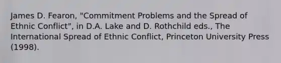 James D. Fearon, "Commitment Problems and the Spread of Ethnic Conflict", in D.A. Lake and D. Rothchild eds., The International Spread of Ethnic Conflict, Princeton University Press (1998).