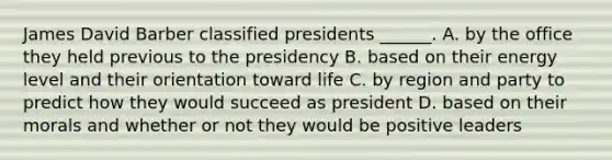 James David Barber classified presidents ______. A. by the office they held previous to the presidency B. based on their energy level and their orientation toward life C. by region and party to predict how they would succeed as president D. based on their morals and whether or not they would be positive leaders