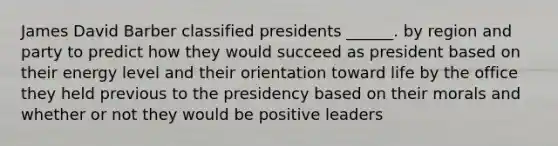 James David Barber classified presidents ______. by region and party to predict how they would succeed as president based on their energy level and their orientation toward life by the office they held previous to the presidency based on their morals and whether or not they would be positive leaders