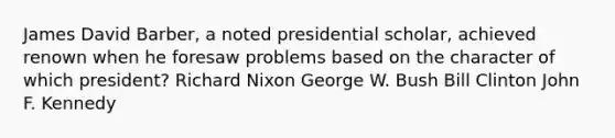 James David Barber, a noted presidential scholar, achieved renown when he foresaw problems based on the character of which president? <a href='https://www.questionai.com/knowledge/k7B1M7nk4I-richard-nixon' class='anchor-knowledge'>richard nixon</a> George W. Bush Bill Clinton John F. Kennedy