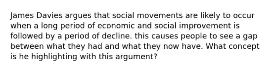 James Davies argues that social movements are likely to occur when a long period of economic and social improvement is followed by a period of decline. this causes people to see a gap between what they had and what they now have. What concept is he highlighting with this argument?