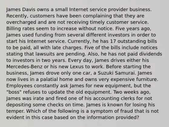 James Davis owns a small Internet service provider business. Recently, customers have been complaining that they are overcharged and are not receiving timely customer service. Billing rates seem to increase without notice. Five years ago, James used funding from several different investors in order to start his Internet service. Currently, he has 17 outstanding bills to be paid, all with late charges. Five of the bills include notices stating that lawsuits are pending. Also, he has not paid dividends to investors in two years. Every day, James drives either his Mercedes-Benz or his new Lexus to work. Before starting the business, James drove only one car, a Suzuki Samurai. James now lives in a palatial home and owns very expensive furniture. Employees constantly ask James for new equipment, but the "boss" refuses to update the old equipment. Two weeks ago, James was irate and fired one of his accounting clerks for not depositing some checks on time. James is known for losing his temper. Which of the following is a symptom of fraud that is not evident in this case based on the information provided?