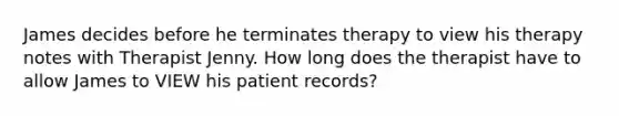 James decides before he terminates therapy to view his therapy notes with Therapist Jenny. How long does the therapist have to allow James to VIEW his patient records?