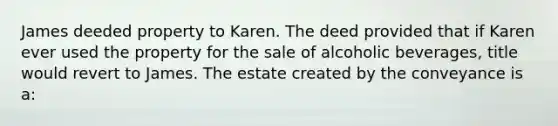 James deeded property to Karen. The deed provided that if Karen ever used the property for the sale of alcoholic beverages, title would revert to James. The estate created by the conveyance is a: