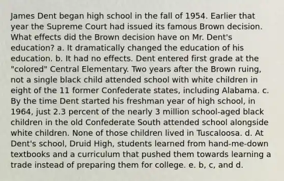 James Dent began high school in the fall of 1954. Earlier that year the Supreme Court had issued its famous Brown decision. What effects did the Brown decision have on Mr. Dent's education? a. It dramatically changed the education of his education. b. It had no effects. Dent entered first grade at the "colored" Central Elementary. Two years after the Brown ruing, not a single black child attended school with white children in eight of the 11 former Confederate states, including Alabama. c. By the time Dent started his freshman year of high school, in 1964, just 2.3 percent of the nearly 3 million school-aged black children in the old Confederate South attended school alongside white children. None of those children lived in Tuscaloosa. d. At Dent's school, Druid High, students learned from hand-me-down textbooks and a curriculum that pushed them towards learning a trade instead of preparing them for college. e. b, c, and d.