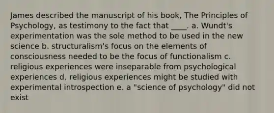 James described the manuscript of his book, The Principles of Psychology, as testimony to the fact that ____. a. Wundt's experimentation was the sole method to be used in the new science b. structuralism's focus on the elements of consciousness needed to be the focus of functionalism c. religious experiences were inseparable from psychological experiences d. religious experiences might be studied with experimental introspection e. a "science of psychology" did not exist