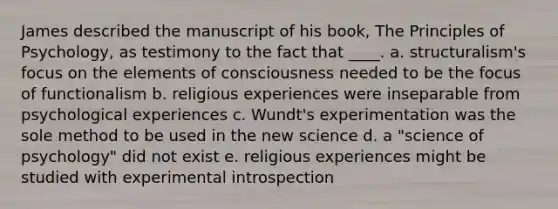 James described the manuscript of his book, The Principles of Psychology, as testimony to the fact that ____. a. structuralism's focus on the elements of consciousness needed to be the focus of functionalism b. religious experiences were inseparable from psychological experiences c. Wundt's experimentation was the sole method to be used in the new science d. a "science of psychology" did not exist e. religious experiences might be studied with experimental introspection