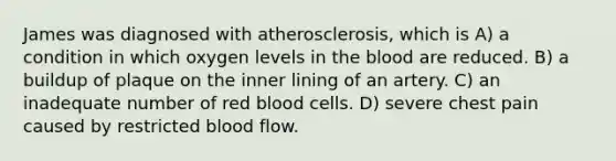 James was diagnosed with atherosclerosis, which is A) a condition in which oxygen levels in <a href='https://www.questionai.com/knowledge/k7oXMfj7lk-the-blood' class='anchor-knowledge'>the blood</a> are reduced. B) a buildup of plaque on the inner lining of an artery. C) an inadequate number of red blood cells. D) severe chest pain caused by restricted blood flow.