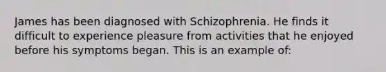 James has been diagnosed with Schizophrenia. He finds it difficult to experience pleasure from activities that he enjoyed before his symptoms began. This is an example of: