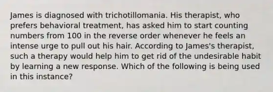 James is diagnosed with trichotillomania. His therapist, who prefers behavioral treatment, has asked him to start counting numbers from 100 in the reverse order whenever he feels an intense urge to pull out his hair. According to James's therapist, such a therapy would help him to get rid of the undesirable habit by learning a new response. Which of the following is being used in this instance?