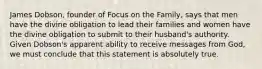 James Dobson, founder of Focus on the Family, says that men have the divine obligation to lead their families and women have the divine obligation to submit to their husband's authority. Given Dobson's apparent ability to receive messages from God, we must conclude that this statement is absolutely true.