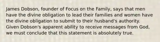 James Dobson, founder of Focus on the Family, says that men have the divine obligation to lead their families and women have the divine obligation to submit to their husband's authority. Given Dobson's apparent ability to receive messages from God, we must conclude that this statement is absolutely true.