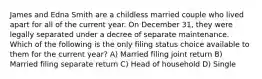 James and Edna Smith are a childless married couple who lived apart for all of the current year. On December 31, they were legally separated under a decree of separate maintenance. Which of the following is the only filing status choice available to them for the current year? A) Married filing joint return B) Married filing separate return C) Head of household D) Single