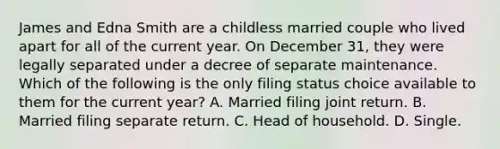 James and Edna Smith are a childless married couple who lived apart for all of the current year. On December 31, they were legally separated under a decree of separate maintenance. Which of the following is the only filing status choice available to them for the current year? A. Married filing joint return. B. Married filing separate return. C. Head of household. D. Single.