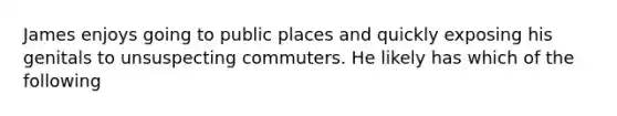 James enjoys going to public places and quickly exposing his genitals to unsuspecting commuters. He likely has which of the following