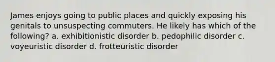 James enjoys going to public places and quickly exposing his genitals to unsuspecting commuters. He likely has which of the following? a. exhibitionistic disorder b. pedophilic disorder c. voyeuristic disorder d. frotteuristic disorder