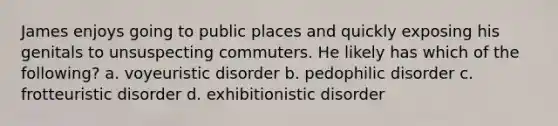 James enjoys going to public places and quickly exposing his genitals to unsuspecting commuters. He likely has which of the following? a. voyeuristic disorder b. pedophilic disorder c. frotteuristic disorder d. exhibitionistic disorder