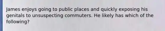 James enjoys going to public places and quickly exposing his genitals to unsuspecting commuters. He likely has which of the following?