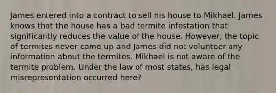 James entered into a contract to sell his house to Mikhael. James knows that the house has a bad termite infestation that significantly reduces the value of the house. However, the topic of termites never came up and James did not volunteer any information about the termites. Mikhael is not aware of the termite problem. Under the law of most states, has legal misrepresentation occurred here?