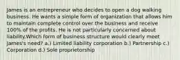 James is an entrepreneur who decides to open a dog walking business. He wants a simple form of organization that allows him to maintain complete control over the business and receive 100% of the profits. He is not particularly concerned about liability.Which form of business structure would clearly meet James's need? a.) Limited liability corporation b.) Partnership c.) Corporation d.) Sole proprietorship