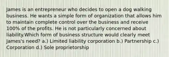 James is an entrepreneur who decides to open a dog walking business. He wants a simple form of organization that allows him to maintain complete control over the business and receive 100% of the profits. He is not particularly concerned about liability.Which form of business structure would clearly meet James's need? a.) Limited liability corporation b.) Partnership c.) Corporation d.) Sole proprietorship