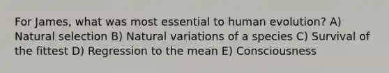 For James, what was most essential to human evolution?​ A) Natural selection B) Natural variations of a species C) Survival of the fittest D) Regression to the mean E) Consciousness