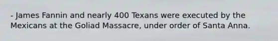 - James Fannin and nearly 400 Texans were executed by the Mexicans at the Goliad Massacre, under order of Santa Anna.