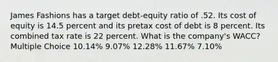 James Fashions has a target debt-equity ratio of .52. Its cost of equity is 14.5 percent and its pretax cost of debt is 8 percent. Its combined tax rate is 22 percent. What is the company's WACC? Multiple Choice 10.14% 9.07% 12.28% 11.67% 7.10%