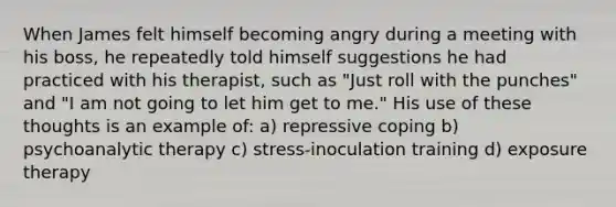 When James felt himself becoming angry during a meeting with his boss, he repeatedly told himself suggestions he had practiced with his therapist, such as "Just roll with the punches" and "I am not going to let him get to me." His use of these thoughts is an example of: a) repressive coping b) psychoanalytic therapy c) stress-inoculation training d) exposure therapy