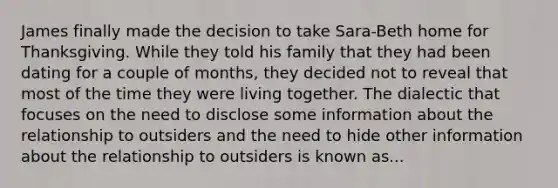 James finally made the decision to take Sara-Beth home for Thanksgiving. While they told his family that they had been dating for a couple of months, they decided not to reveal that most of the time they were living together. The dialectic that focuses on the need to disclose some information about the relationship to outsiders and the need to hide other information about the relationship to outsiders is known as...