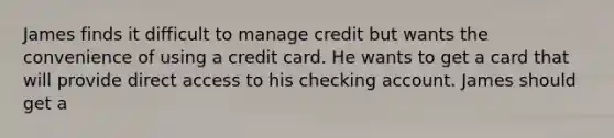 James finds it difficult to manage credit but wants the convenience of using a credit card. He wants to get a card that will provide direct access to his checking account. James should get a