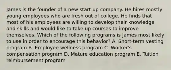 James is the founder of a new start-up company. He hires mostly young employees who are fresh out of college. He finds that most of his employees are willing to develop their knowledge and skills and would like to take up courses to improve themselves. Which of the following programs is James most likely to use in order to encourage this behavior? A. Short-term vesting program B. Employee wellness program C. Worker's compensation program D. Mature education program E. Tuition reimbursement program