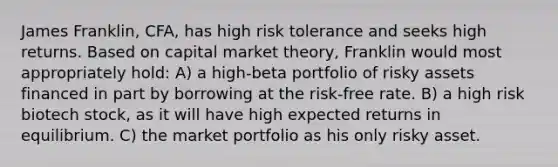 James Franklin, CFA, has high risk tolerance and seeks high returns. Based on capital market theory, Franklin would most appropriately hold: A) a high-beta portfolio of risky assets financed in part by borrowing at the risk-free rate. B) a high risk biotech stock, as it will have high expected returns in equilibrium. C) the market portfolio as his only risky asset.