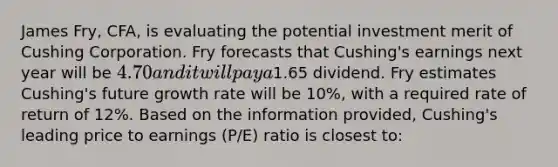 James Fry, CFA, is evaluating the potential investment merit of Cushing Corporation. Fry forecasts that Cushing's earnings next year will be 4.70 and it will pay a1.65 dividend. Fry estimates Cushing's future growth rate will be 10%, with a required rate of return of 12%. Based on the information provided, Cushing's leading price to earnings (P/E) ratio is closest to: