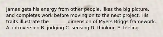 James gets his energy from other people, likes the big picture, and completes work before moving on to the next project. His traits illustrate the _______ dimension of Myers-Briggs framework. A. introversion B. judging C. sensing D. thinking E. feeling