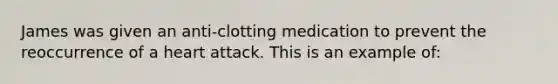 James was given an anti-clotting medication to prevent the reoccurrence of a heart attack. This is an example of: