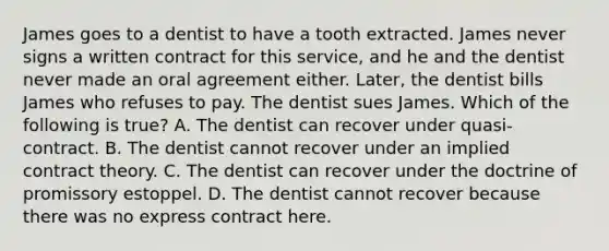 James goes to a dentist to have a tooth extracted. James never signs a written contract for this service, and he and the dentist never made an oral agreement either. Later, the dentist bills James who refuses to pay. The dentist sues James. Which of the following is true? A. The dentist can recover under quasi-contract. B. The dentist cannot recover under an implied contract theory. C. The dentist can recover under the doctrine of promissory estoppel. D. The dentist cannot recover because there was no express contract here.