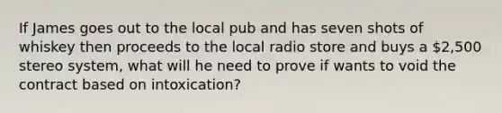 If James goes out to the local pub and has seven shots of whiskey then proceeds to the local radio store and buys a 2,500 stereo system, what will he need to prove if wants to void the contract based on intoxication?