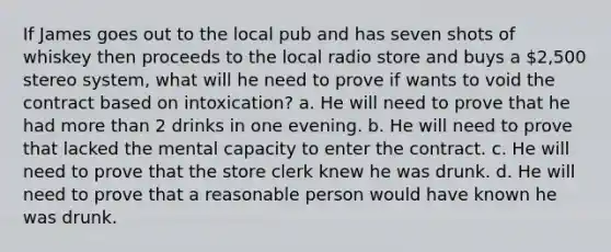 If James goes out to the local pub and has seven shots of whiskey then proceeds to the local radio store and buys a 2,500 stereo system, what will he need to prove if wants to void the contract based on intoxication? a. He will need to prove that he had more than 2 drinks in one evening. b. He will need to prove that lacked the mental capacity to enter the contract. c. He will need to prove that the store clerk knew he was drunk. d. He will need to prove that a reasonable person would have known he was drunk.