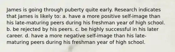 James is going through puberty quite early. Research indicates that James is likely to: a. have a more positive self-image than his late-maturing peers during his freshman year of high school. b. be rejected by his peers. c. be highly successful in his later career. d. have a more negative self-image than his late-maturing peers during his freshman year of high school.