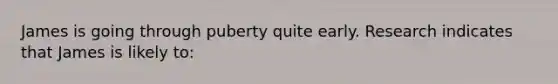 James is going through puberty quite early. Research indicates that James is likely to: