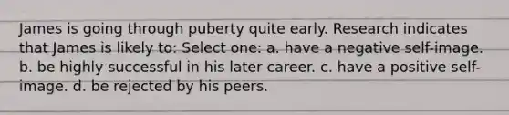 James is going through puberty quite early. Research indicates that James is likely to: Select one: a. have a negative self-image. b. be highly successful in his later career. c. have a positive self-image. d. be rejected by his peers.