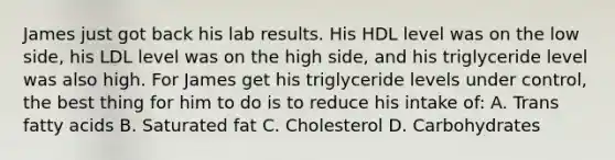 James just got back his lab results. His HDL level was on the low side, his LDL level was on the high side, and his triglyceride level was also high. For James get his triglyceride levels under control, the best thing for him to do is to reduce his intake of: A. Trans fatty acids B. Saturated fat C. Cholesterol D. Carbohydrates